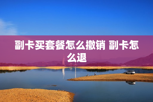 副卡买套餐怎么撤销 副卡怎么退