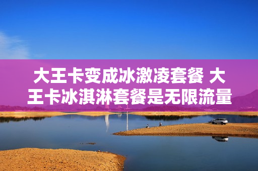 大王卡变成冰激凌套餐 大王卡冰淇淋套餐是无限流量吗