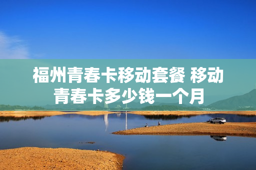 福州青春卡移动套餐 移动青春卡多少钱一个月