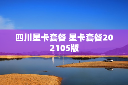 四川星卡套餐 星卡套餐202105版