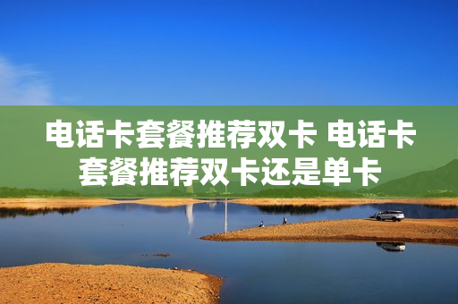 电话卡套餐推荐双卡 电话卡套餐推荐双卡还是单卡