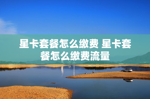 星卡套餐怎么缴费 星卡套餐怎么缴费流量