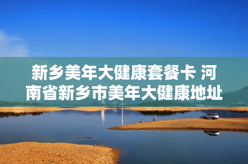 新乡美年大健康套餐卡 河南省新乡市美年大健康地址