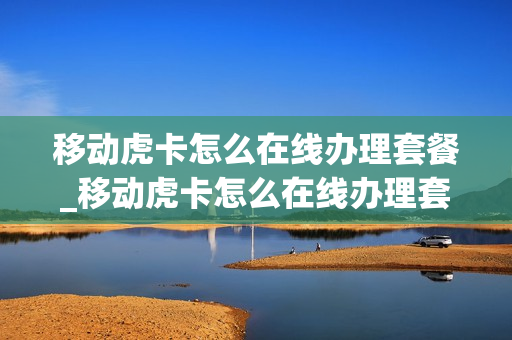 移动虎卡怎么在线办理套餐_移动虎卡怎么在线办理套餐业务