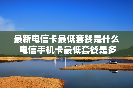 最新电信卡最低套餐是什么 电信手机卡最低套餐是多少?
