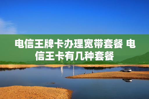 电信王牌卡办理宽带套餐 电信王卡有几种套餐