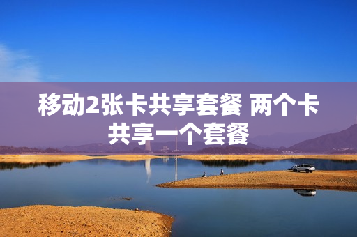 移动2张卡共享套餐 两个卡共享一个套餐
