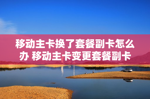 移动主卡换了套餐副卡怎么办 移动主卡变更套餐副卡还能用吗