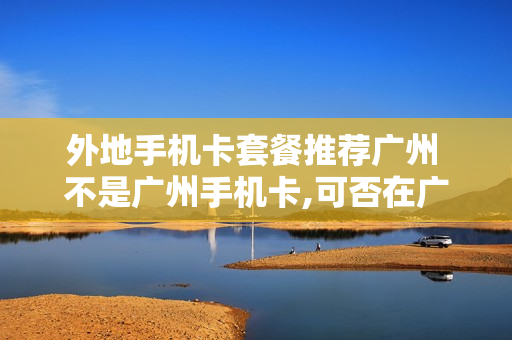 外地手机卡套餐推荐广州 不是广州手机卡,可否在广州换卡