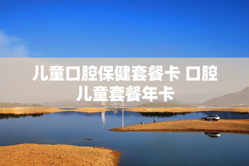 儿童口腔保健套餐卡 口腔儿童套餐年卡