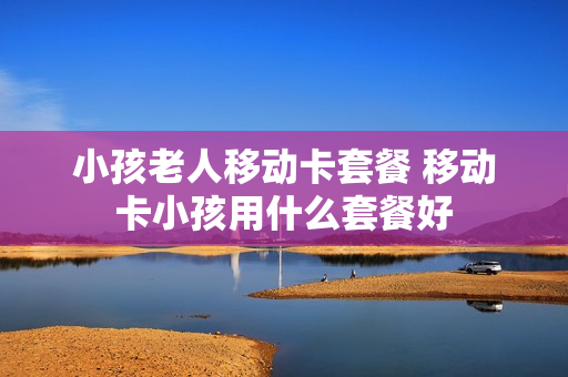 小孩老人移动卡套餐 移动卡小孩用什么套餐好