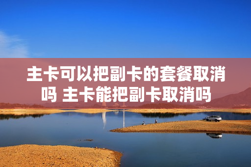 主卡可以把副卡的套餐取消吗 主卡能把副卡取消吗