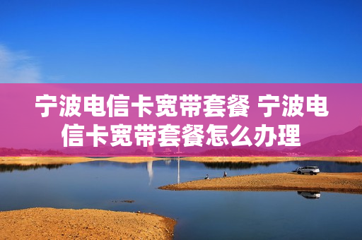 宁波电信卡宽带套餐 宁波电信卡宽带套餐怎么办理