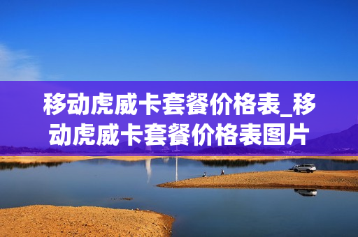 移动虎威卡套餐价格表_移动虎威卡套餐价格表图片