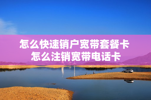 怎么快速销户宽带套餐卡 怎么注销宽带电话卡