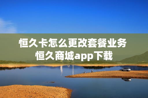 恒久卡怎么更改套餐业务 恒久商城app下载