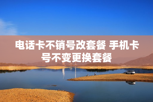 电话卡不销号改套餐 手机卡号不变更换套餐