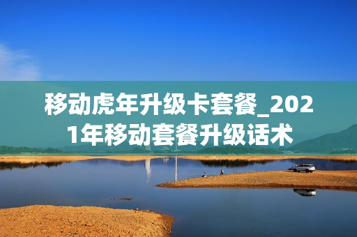 移动虎年升级卡套餐_2021年移动套餐升级话术