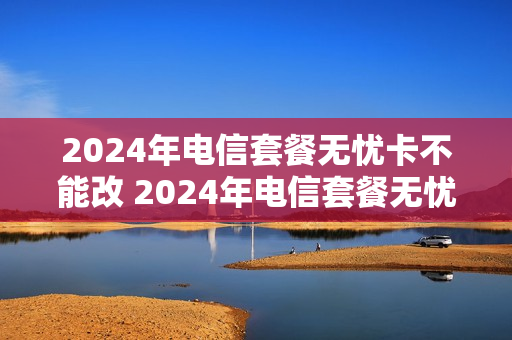 2024年电信套餐无忧卡不能改 2024年电信套餐无忧卡不能改套餐吗