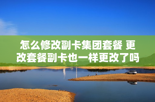 怎么修改副卡集团套餐 更改套餐副卡也一样更改了吗
