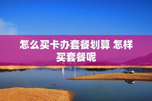 怎么买卡办套餐划算 怎样买套餐呢