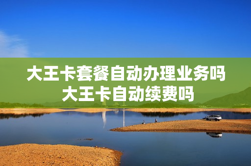 大王卡套餐自动办理业务吗 大王卡自动续费吗