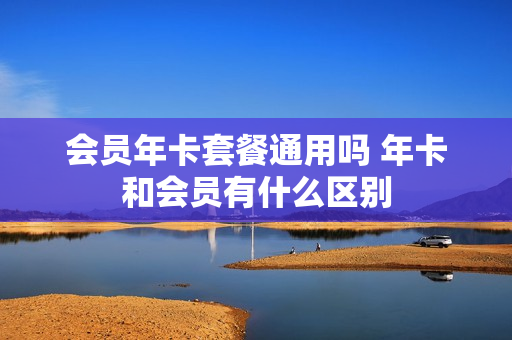 会员年卡套餐通用吗 年卡和会员有什么区别