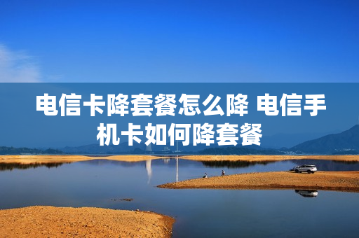 电信卡降套餐怎么降 电信手机卡如何降套餐