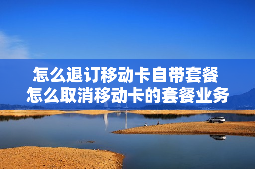 怎么退订移动卡自带套餐 怎么取消移动卡的套餐业务