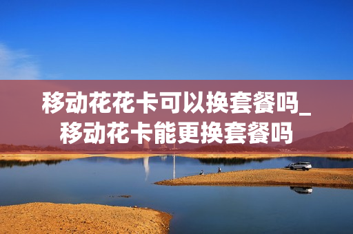 移动花花卡可以换套餐吗_移动花卡能更换套餐吗