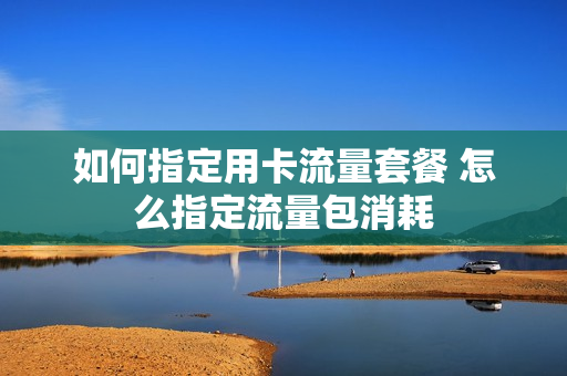 如何指定用卡流量套餐 怎么指定流量包消耗