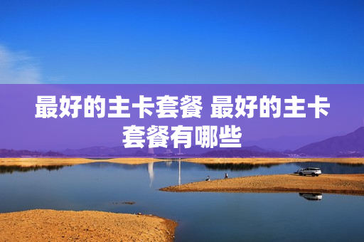 最好的主卡套餐 最好的主卡套餐有哪些