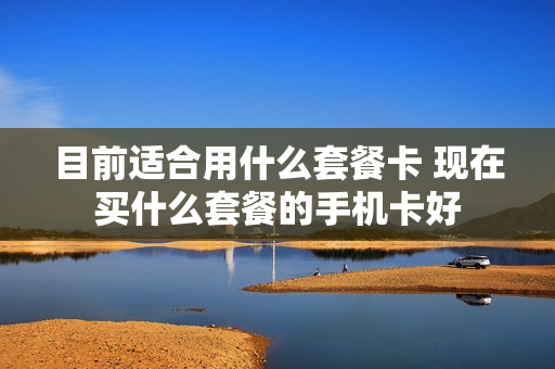 目前适合用什么套餐卡 现在买什么套餐的手机卡好