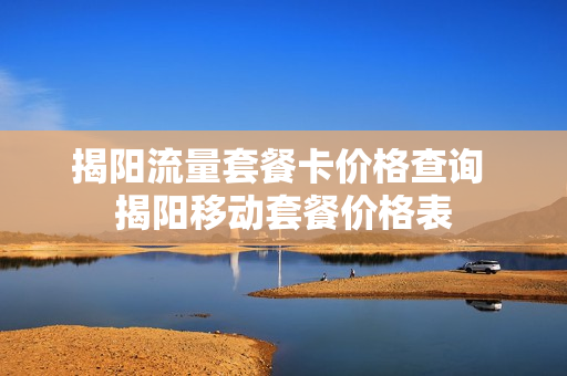 揭阳流量套餐卡价格查询 揭阳移动套餐价格表