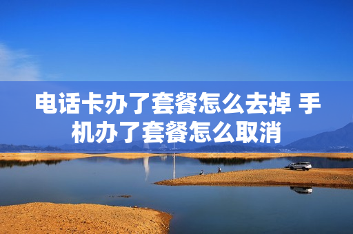 电话卡办了套餐怎么去掉 手机办了套餐怎么取消