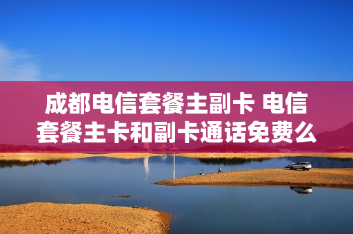 成都电信套餐主副卡 电信套餐主卡和副卡通话免费么