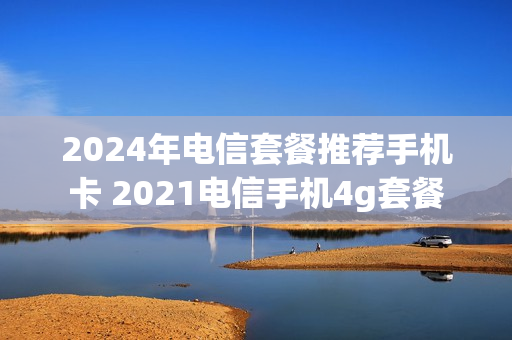 2024年电信套餐推荐手机卡 2021电信手机4g套餐