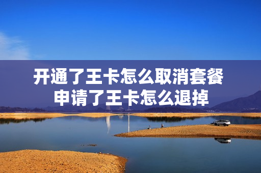 开通了王卡怎么取消套餐 申请了王卡怎么退掉