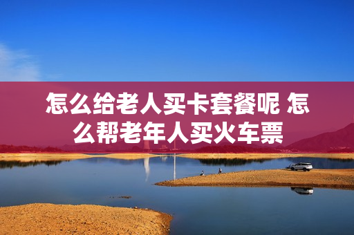 怎么给老人买卡套餐呢 怎么帮老年人买火车票