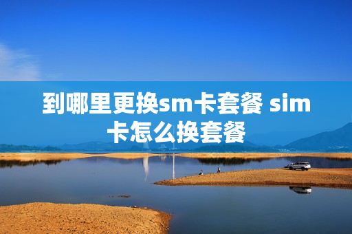 到哪里更换sm卡套餐 sim卡怎么换套餐