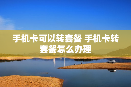手机卡可以转套餐 手机卡转套餐怎么办理