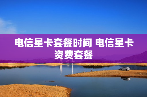 电信星卡套餐时间 电信星卡资费套餐