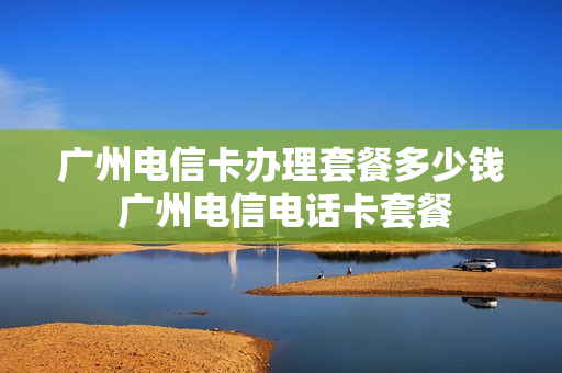 广州电信卡办理套餐多少钱 广州电信电话卡套餐