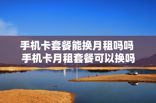 手机卡套餐能换月租吗吗 手机卡月租套餐可以换吗