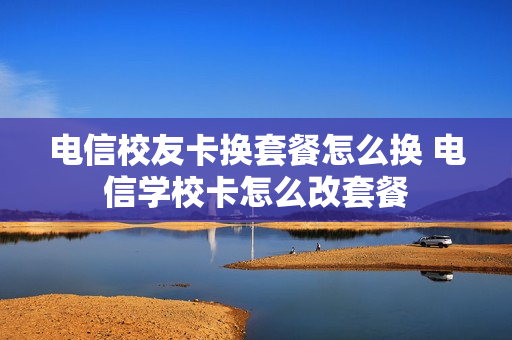 电信校友卡换套餐怎么换 电信学校卡怎么改套餐