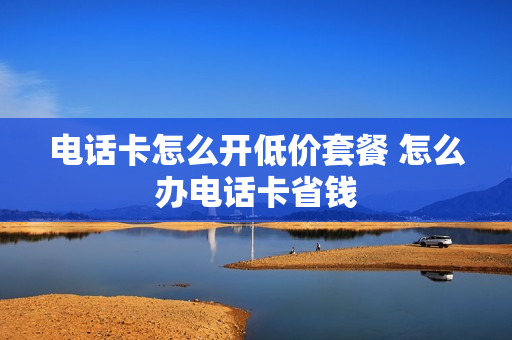 电话卡怎么开低价套餐 怎么办电话卡省钱