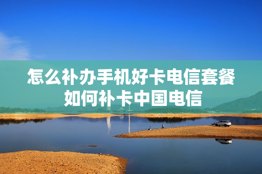 怎么补办手机好卡电信套餐 如何补卡中国电信