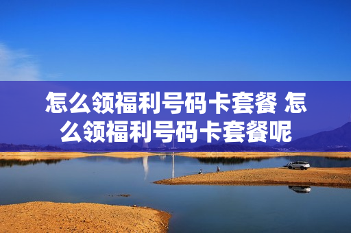 怎么领福利号码卡套餐 怎么领福利号码卡套餐呢