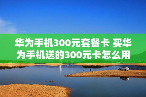 华为手机300元套餐卡 买华为手机送的300元卡怎么用