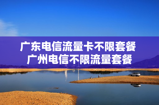 广东电信流量卡不限套餐 广州电信不限流量套餐